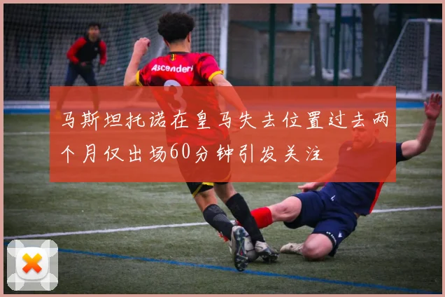 马斯坦托诺在皇马失去位置过去两个月仅出场60分钟引发关注