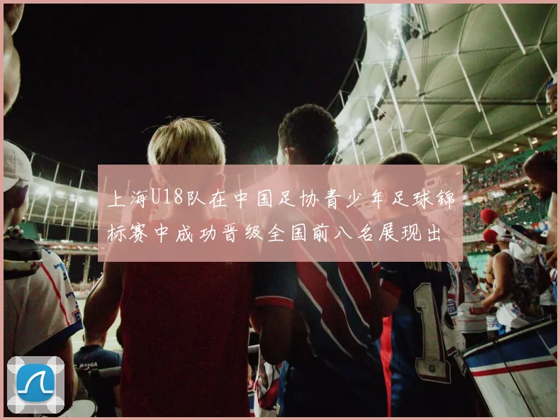 上海U18队在中国足协青少年足球锦标赛中成功晋级全国前八名展现出色实力与潜力