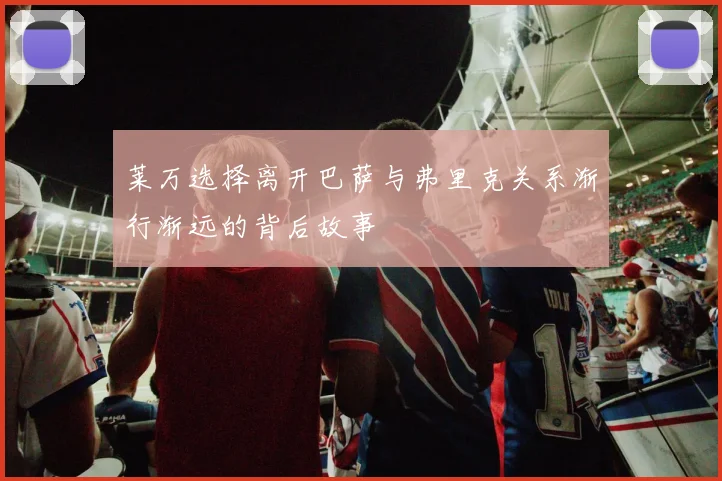 莱万选择离开巴萨与弗里克关系渐行渐远的背后故事