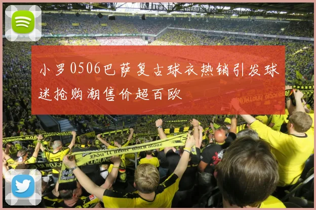小罗0506巴萨复古球衣热销引发球迷抢购潮售价超百欧