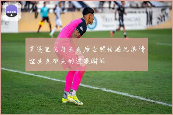 罗德里戈与米利唐合照传递兄弟情谊共克难关的温暖瞬间