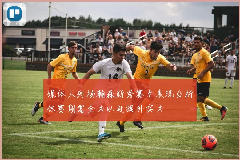 媒体人列杨瀚森新秀赛季表现分析休赛期需全力以赴提升实力