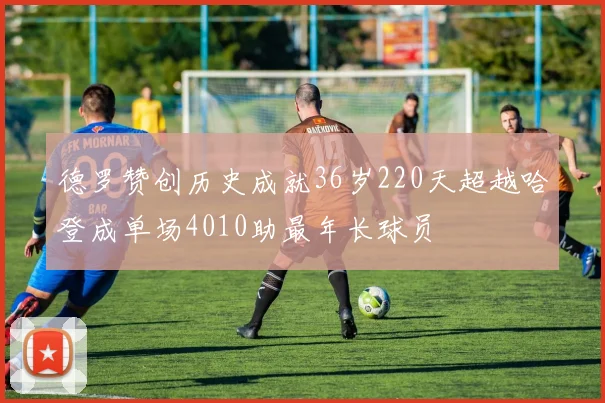 德罗赞创历史成就36岁220天超越哈登成单场4010助最年长球员