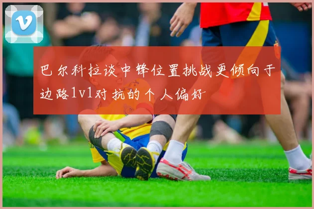 巴尔科拉谈中锋位置挑战更倾向于边路1v1对抗的个人偏好