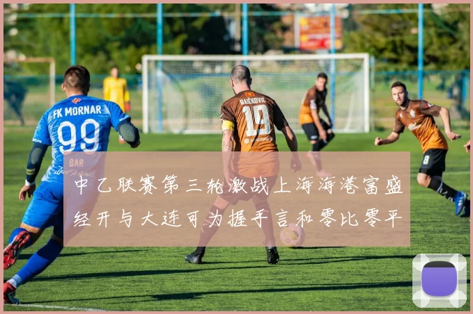 中乙联赛第三轮激战上海海港富盛经开与大连可为握手言和零比零平局