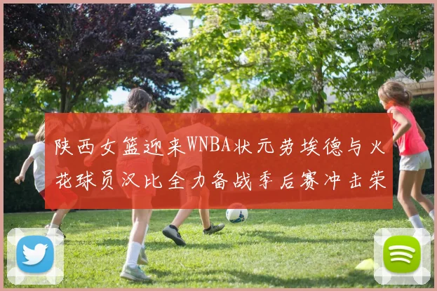 陕西女篮迎来WNBA状元劳埃德与火花球员汉比全力备战季后赛冲击荣耀