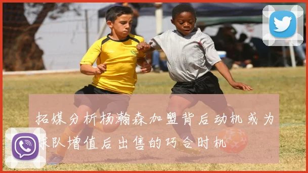 拓媒分析杨瀚森加盟背后动机或为球队增值后出售的巧合时机