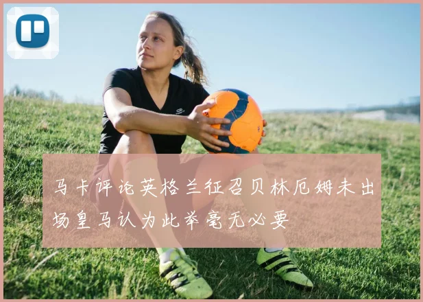 马卡评论英格兰征召贝林厄姆未出场皇马认为此举毫无必要
