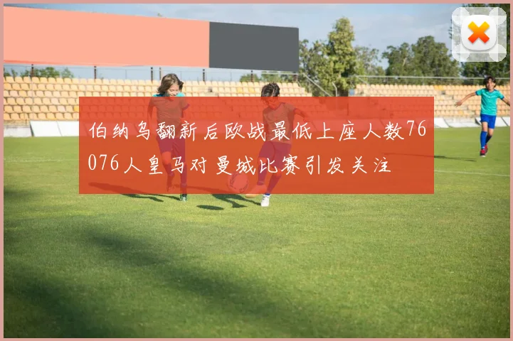 伯纳乌翻新后欧战最低上座人数76076人皇马对曼城比赛引发关注