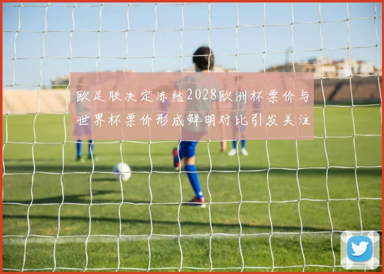 欧足联决定冻结2028欧洲杯票价与世界杯票价形成鲜明对比引发关注