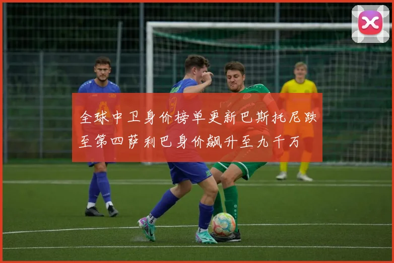 全球中卫身价榜单更新巴斯托尼跌至第四萨利巴身价飙升至九千万
