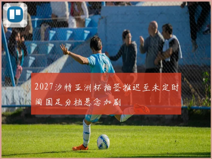 2027沙特亚洲杯抽签推迟至未定时间国足分档悬念加剧