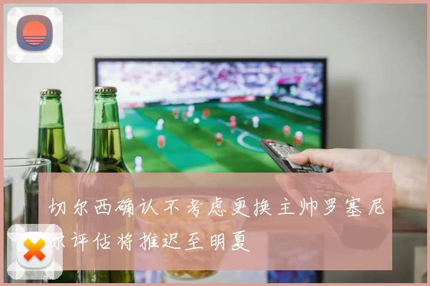 切尔西确认不考虑更换主帅罗塞尼尔评估将推迟至明夏
