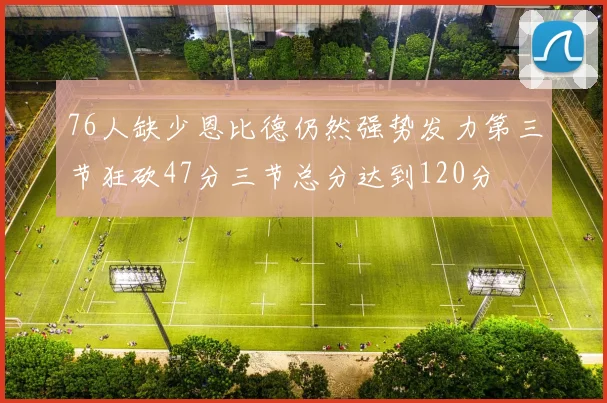 76人缺少恩比德仍然强势发力第三节狂砍47分三节总分达到120分